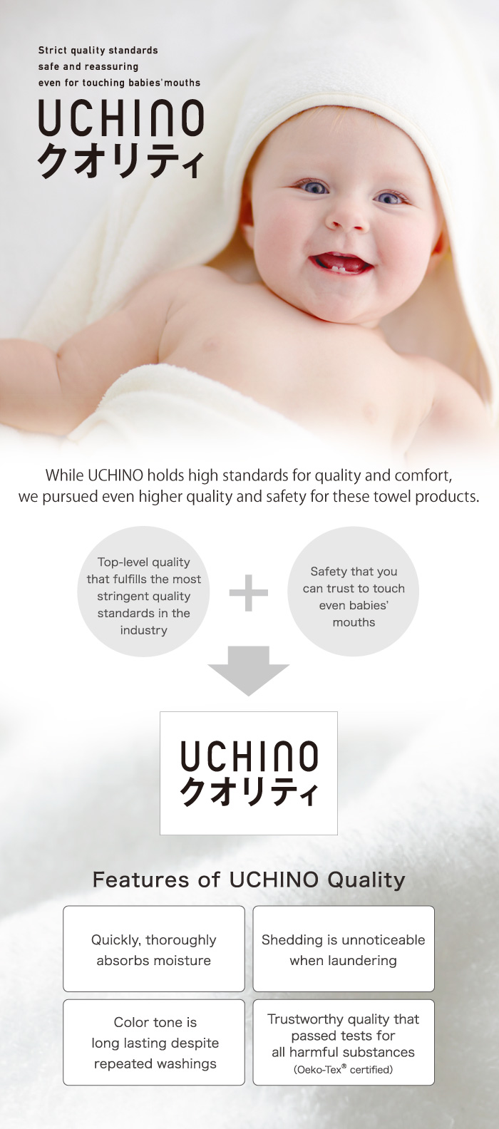 UCHINO holds high standards for quality and comfort, and we pursued even higher quality and safety for these towel products.
Superb quality that meets the most stringent quality standards in the industry+Safety that you can trust to touch even babies’ mouths
Features●Quickly, thoroughly absorbs moisture●Shedding is unnoticeable when laundering●Color tone lasts despite repeated washings●Trustworthy quality that passed tests for all harmful substances